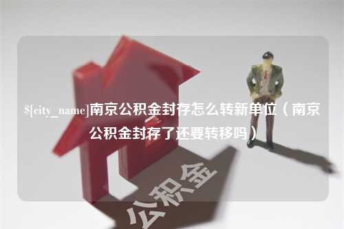 桂林南京公积金封存怎么转新单位（南京公积金封存了还要转移吗）